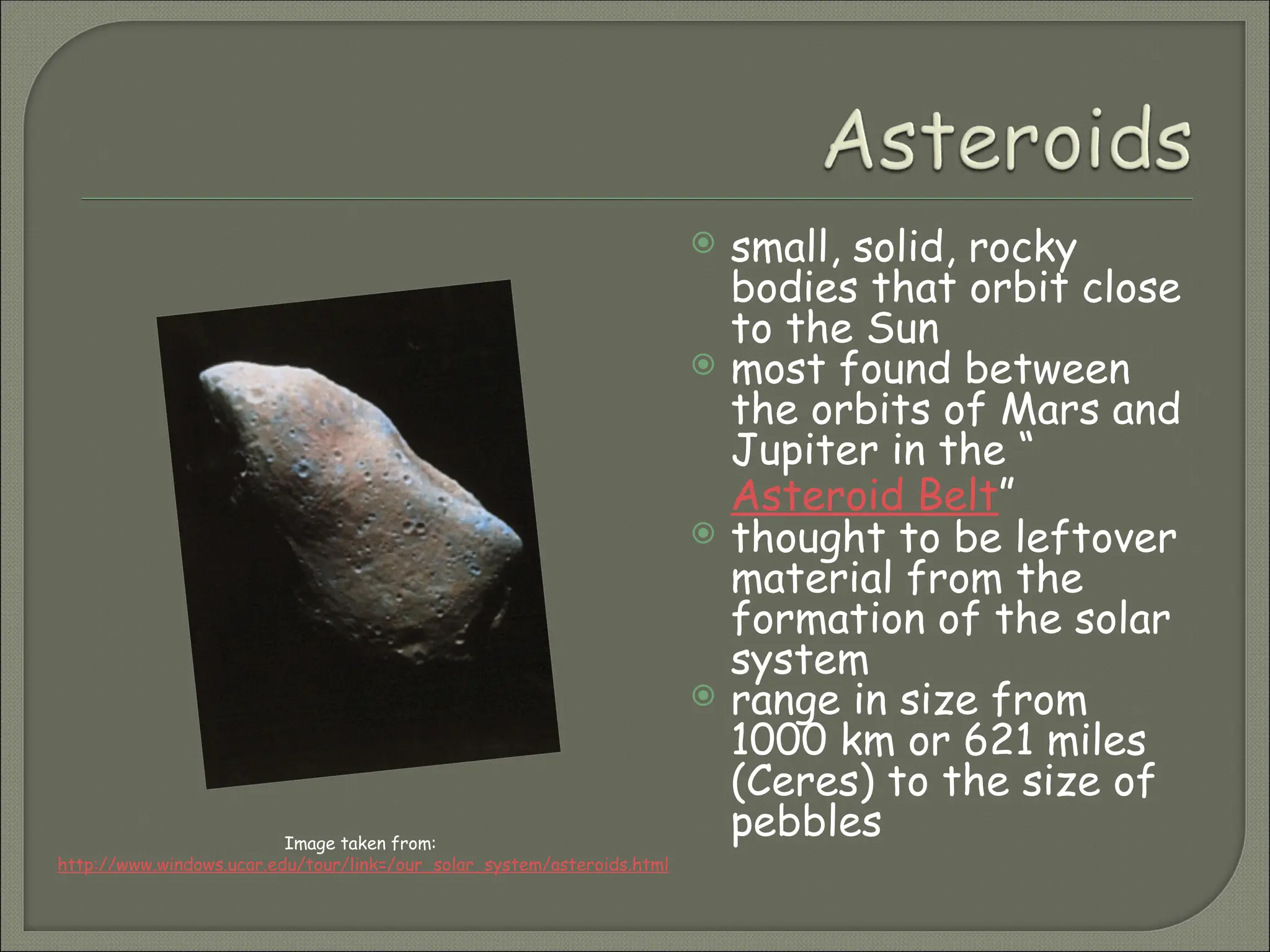  small, solid, rocky
bodies that orbit close
to the Sun
 most found between
the orbits of Mars and
Jupiter in the “
Asteroid Belt”
 thought to be leftover
material from the
formation of the solar
system
 range in size from
1000 km or 621 miles
(Ceres) to the size of
pebbles
Image taken from:
http://www.windows.ucar.edu/tour/link=/our_solar_system/asteroids.html
 