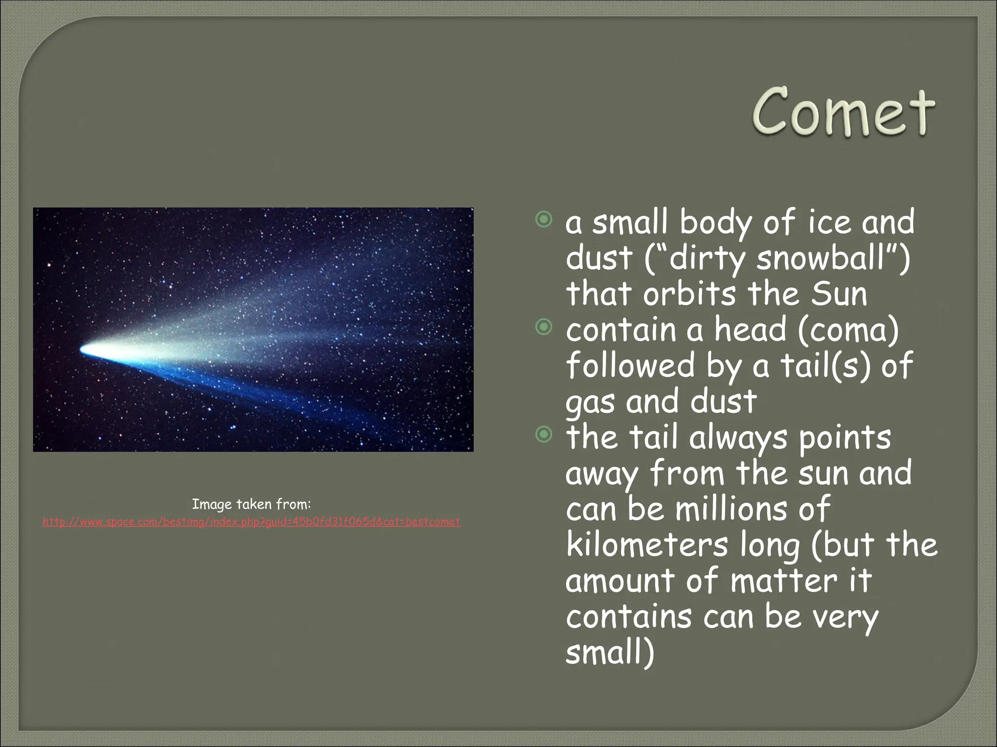  a small body of ice and
dust (“dirty snowball”)
that orbits the Sun
 contain a head (coma)
followed by a tail(s) of
gas and dust
 the tail always points
away from the sun and
can be millions of
kilometers long (but the
amount of matter it
contains can be very
small)
Image taken from:
http://www.space.com/bestimg/index.php?guid=45b0fd31f065d&cat=bestcomet
 
