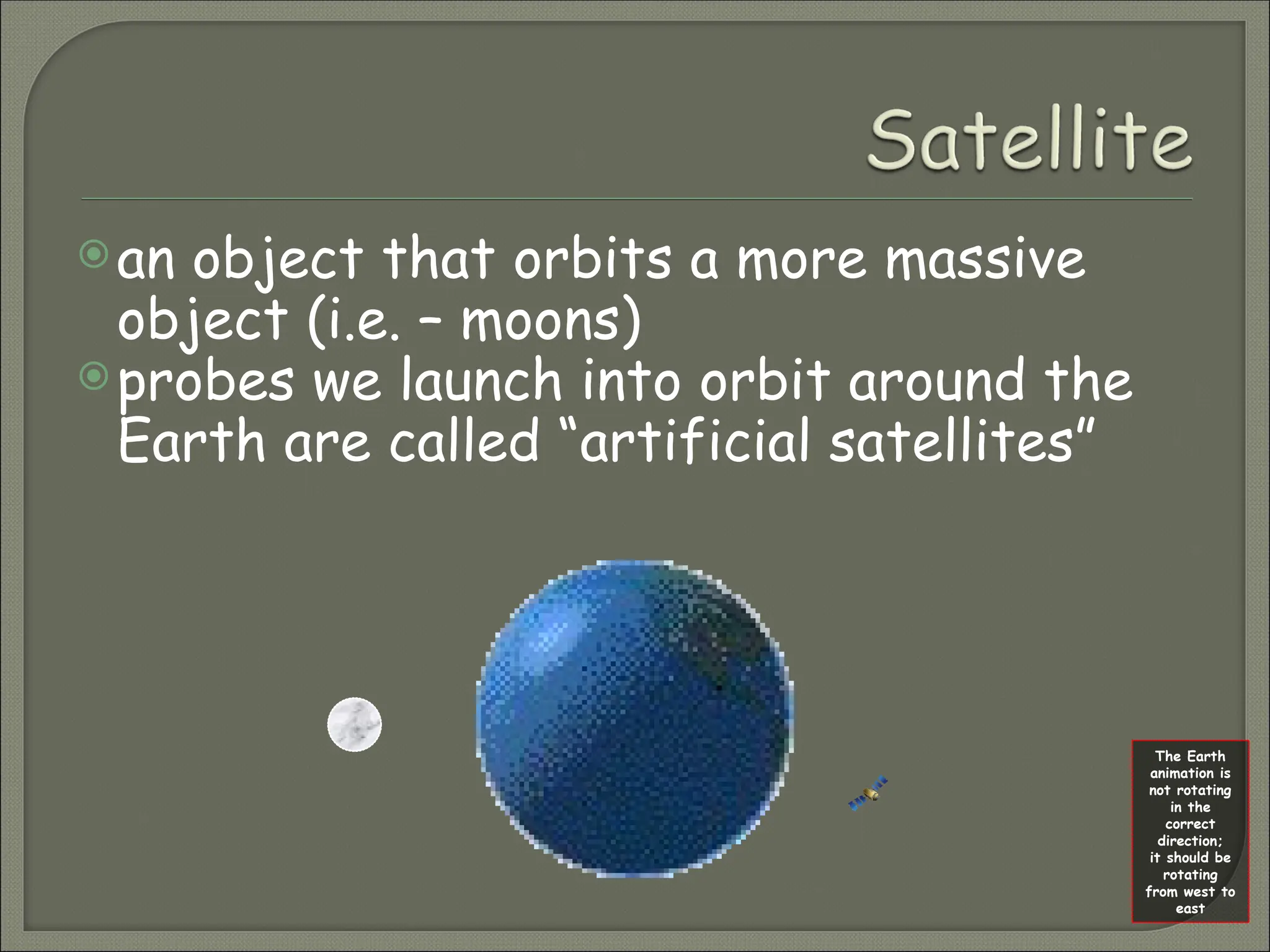 an object that orbits a more massive
object (i.e. – moons)
probes we launch into orbit around the
Earth are called “artificial satellites”
The Earth
animation is
not rotating
in the
correct
direction;
it should be
rotating
from west to
east
 