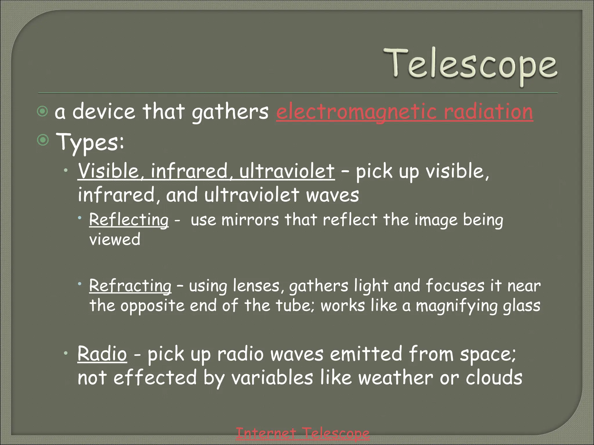  a device that gathers electromagnetic radiation
 Types:
• Visible, infrared, ultraviolet – pick up visible,
infrared, and ultraviolet waves
 Reflecting - use mirrors that reflect the image being
viewed
 Refracting – using lenses, gathers light and focuses it near
the opposite end of the tube; works like a magnifying glass
• Radio - pick up radio waves emitted from space;
not effected by variables like weather or clouds
Internet Telescope
 