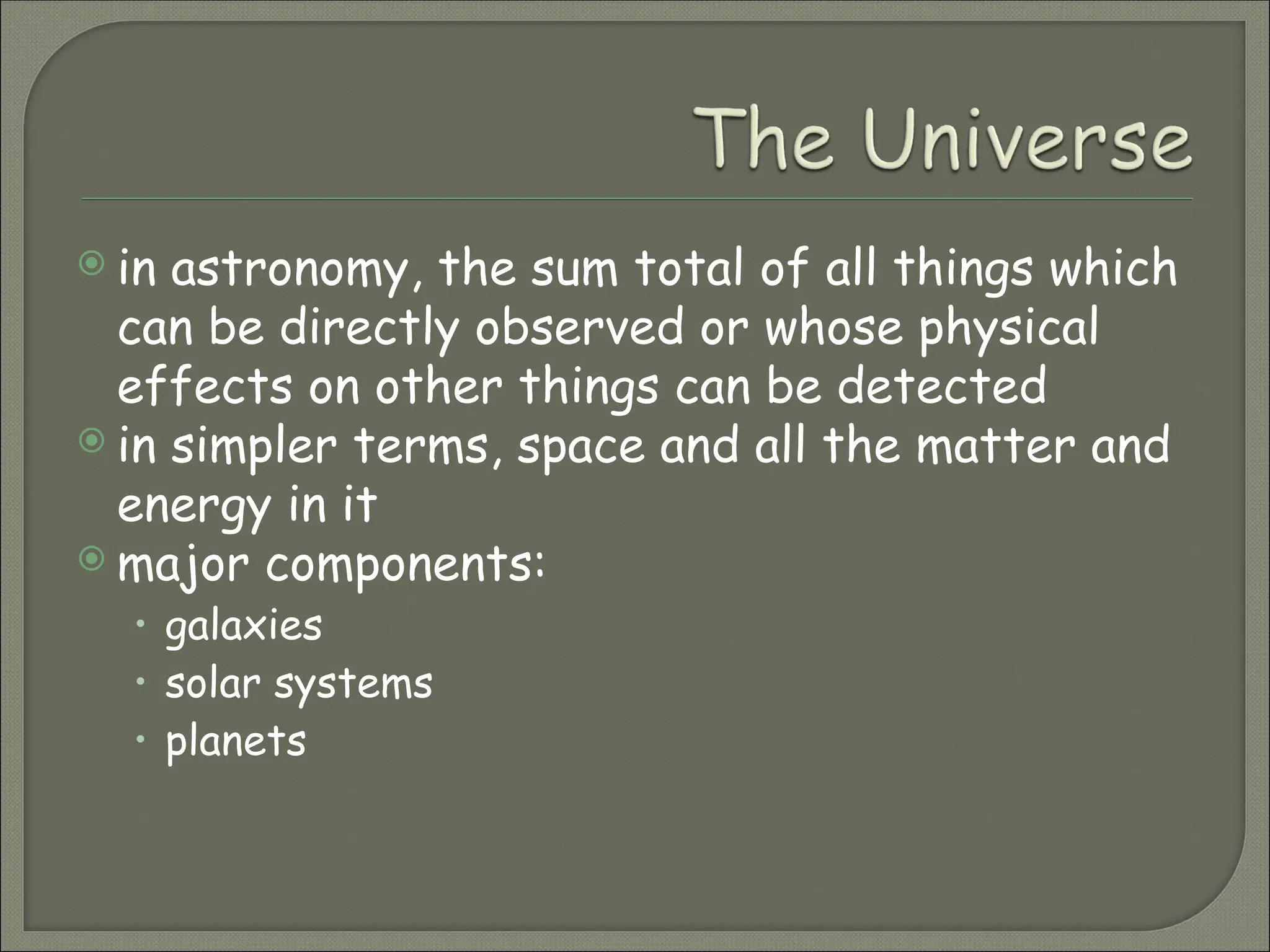  in astronomy, the sum total of all things which
can be directly observed or whose physical
effects on other things can be detected
 in simpler terms, space and all the matter and
energy in it
 major components:
• galaxies
• solar systems
• planets
 