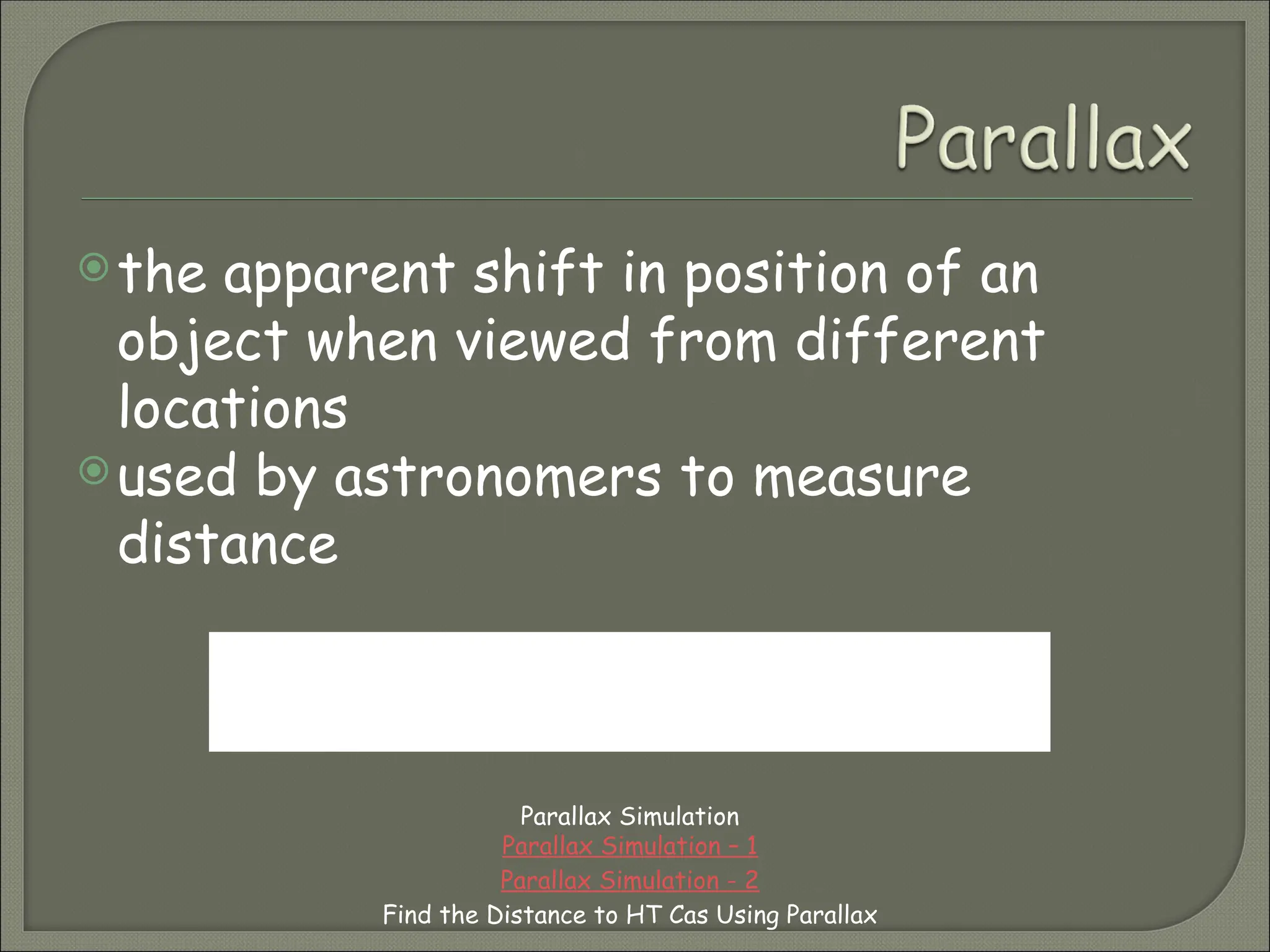 the apparent shift in position of an
object when viewed from different
locations
used by astronomers to measure
distance
Parallax Simulation
Parallax Simulation – 1
Parallax Simulation - 2
Find the Distance to HT Cas Using Parallax
Put your pointer finger in front of your face and begin
opening and closing your eyes in an alternating manner. What
do you notice about the your finger’s position?
 
