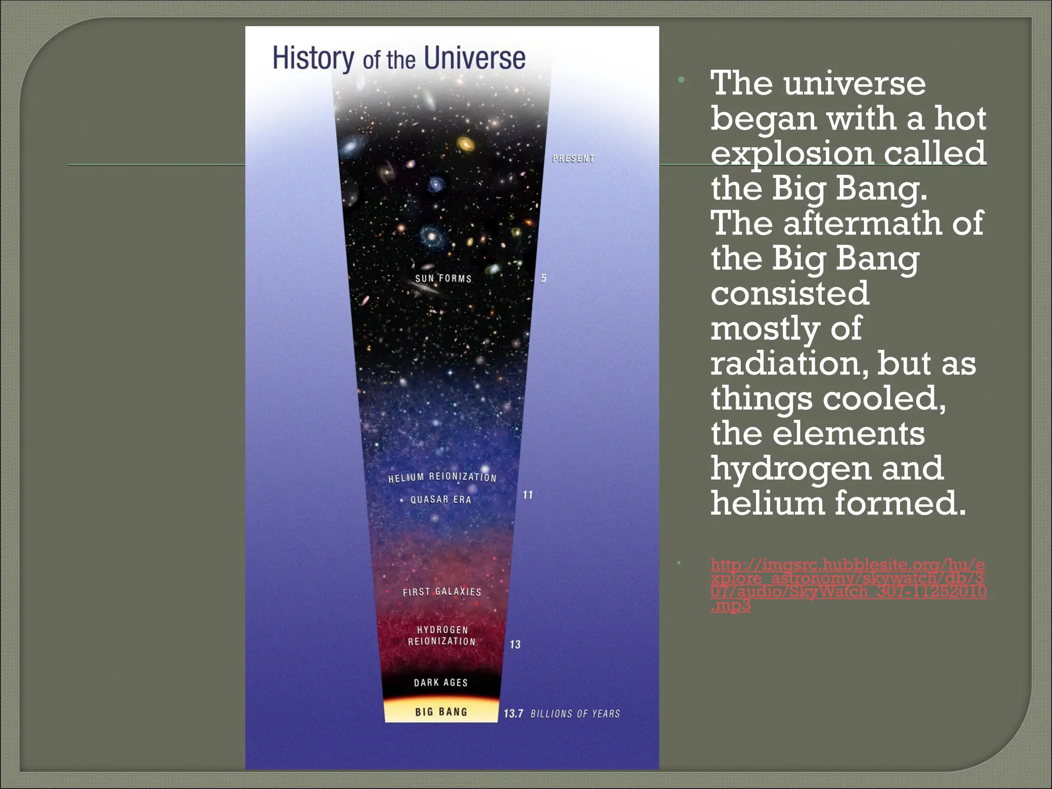 • The universe
began with a hot
explosion called
the Big Bang.
The aftermath of
the Big Bang
consisted
mostly of
radiation, but as
things cooled,
the elements
hydrogen and
helium formed.
• http://imgsrc.hubblesite.org/hu/e
xplore_astronomy/skywatch/db/3
07/audio/SkyWatch_307-11252010
.mp3
 