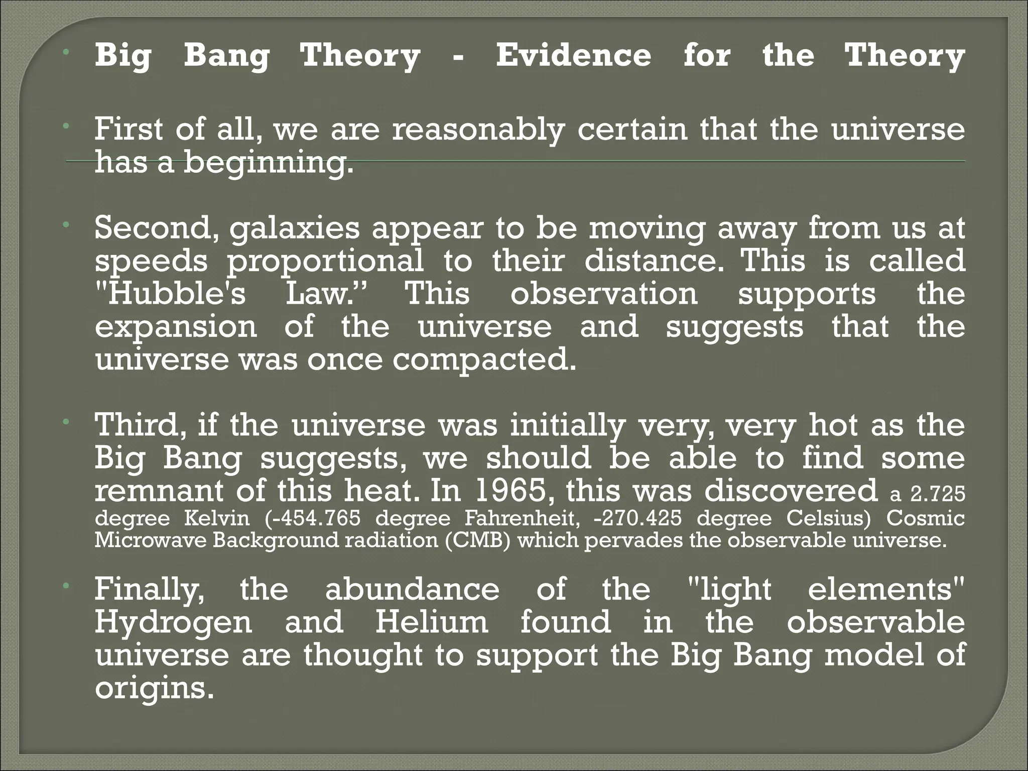 • Big Bang Theory - Evidence for the Theory
• First of all, we are reasonably certain that the universe
has a beginning.
• Second, galaxies appear to be moving away from us at
speeds proportional to their distance. This is called
"Hubble's Law.” This observation supports the
expansion of the universe and suggests that the
universe was once compacted.
• Third, if the universe was initially very, very hot as the
Big Bang suggests, we should be able to find some
remnant of this heat. In 1965, this was discovered a 2.725
degree Kelvin (-454.765 degree Fahrenheit, -270.425 degree Celsius) Cosmic
Microwave Background radiation (CMB) which pervades the observable universe.
• Finally, the abundance of the "light elements"
Hydrogen and Helium found in the observable
universe are thought to support the Big Bang model of
origins.
 