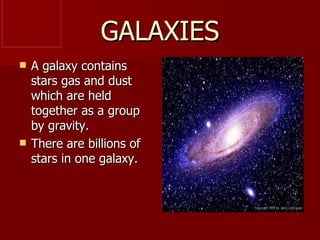 GALAXIES
   A galaxy contains
    stars gas and dust
    which are held
    together as a group
    by gravity.
   There are billions of
    stars in one galaxy.
 