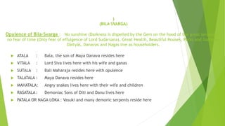 )
(BILA SVARGA)
Opulence of Bila-Svarga : No sunshine (Darkness is dispelled by the Gem on the hood of the great serpants) ,
no fear of time (Only fear of effulgence of Lord Sudarsana), Great Health, Beautiful Houses, Parks and Gardens,
Daityas, Danavas and Nagas live as householders.
 ATALA : Bala, the son of Maya Danava resides here
 VITALA : Lord Siva lives here with his wife and ganas
 SUTALA : Bali Maharaja resides here with opulence
 TALATALA : Maya Danava resides here
 MAHATALA: Angry snakes lives here with their wife and children
 RASATALA : Demoniac Sons of Diti and Danu lives here
 PATALA OR NAGA LOKA : Vasuki and many demonic serpents reside here
 