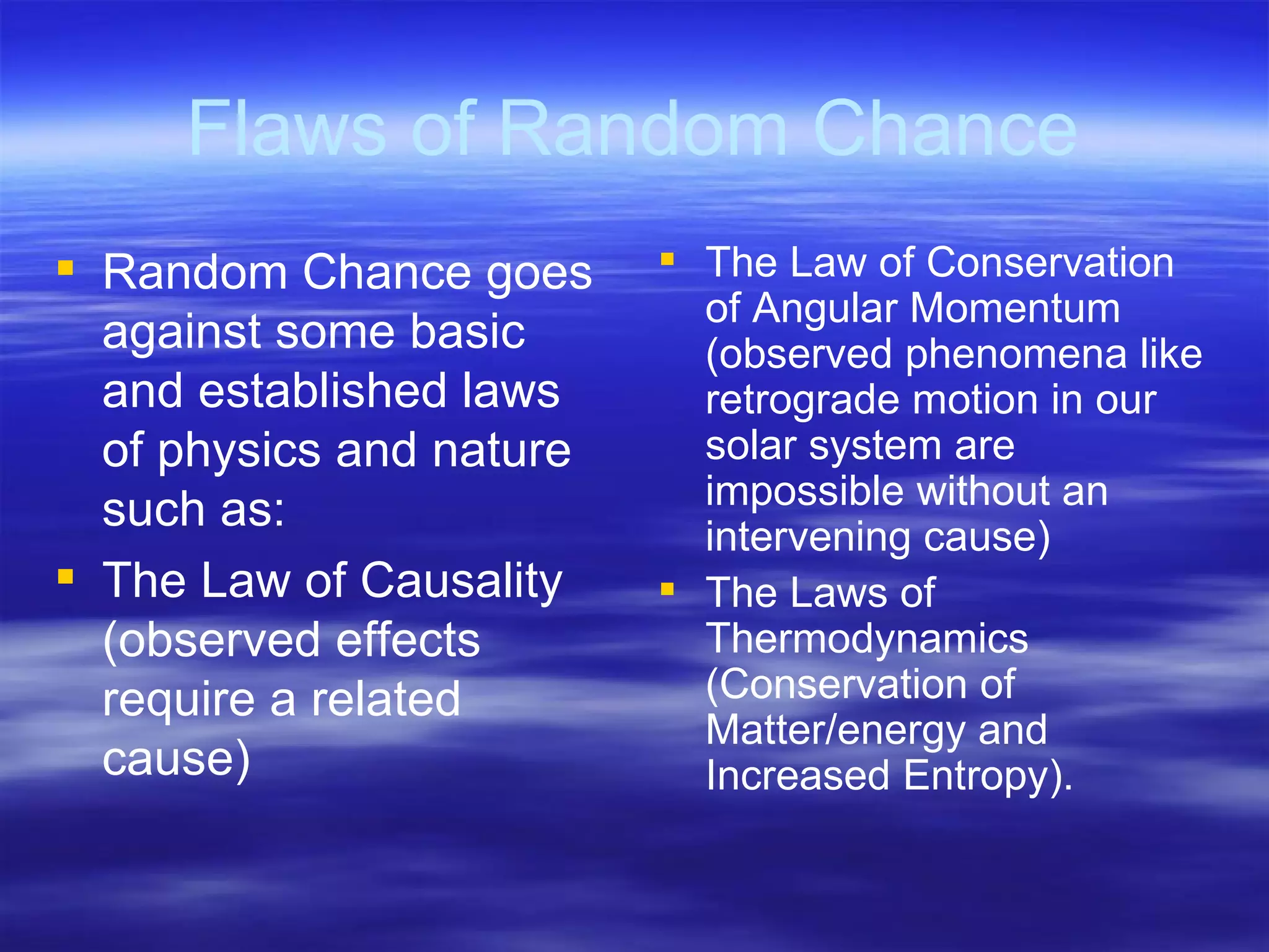 Flaws of Random Chance Random Chance goes against some basic and established laws of physics and nature such as: The Law of Causality (observed effects require a related cause) The Law of Conservation of Angular Momentum (observed phenomena like retrograde motion in our solar system are impossible without an intervening cause) The Laws of Thermodynamics (Conservation of Matter/energy and Increased Entropy). 