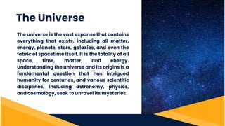 The universe is the vast expanse that contains
everything that exists, including all matter,
energy, planets, stars, galaxies, and even the
fabric of spacetime itself. It is the totality of all
space, time, matter, and energy.
Understanding the universe and its origins is a
fundamental question that has intrigued
humanity for centuries, and various scientific
disciplines, including astronomy, physics,
and cosmology, seek to unravel its mysteries.
.
The Universe
 