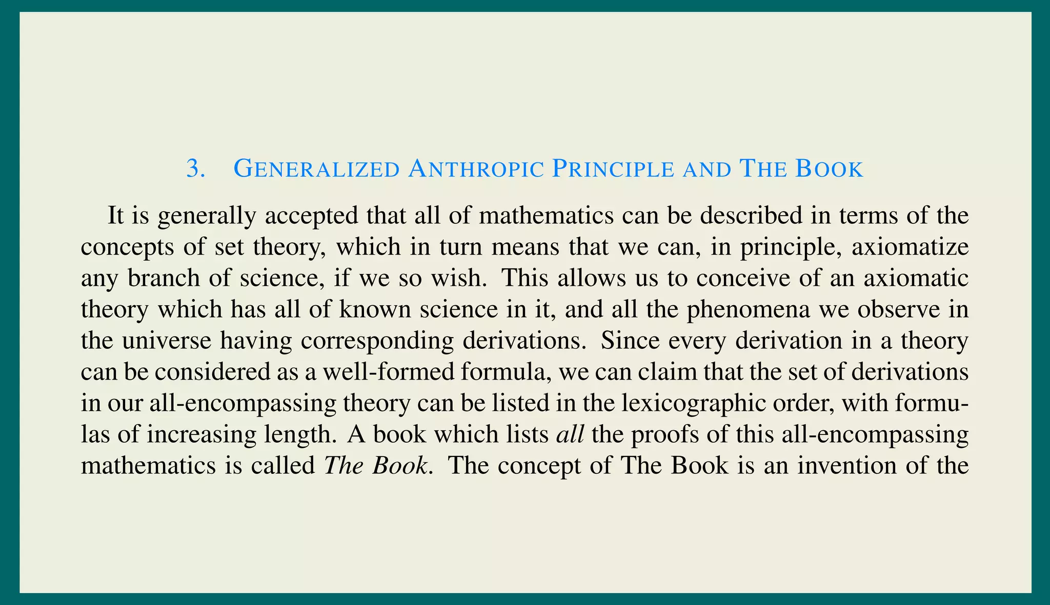 3. GENERALIZED ANTHROPIC PRINCIPLE AND THE BOOK
It is generally accepted that all of mathematics can be described in terms of the
concepts of set theory, which in turn means that we can, in principle, axiomatize
any branch of science, if we so wish. This allows us to conceive of an axiomatic
theory which has all of known science in it, and all the phenomena we observe in
the universe having corresponding derivations. Since every derivation in a theory
can be considered as a well-formed formula, we can claim that the set of derivations
in our all-encompassing theory can be listed in the lexicographic order, with formu-
las of increasing length. A book which lists all the proofs of this all-encompassing
mathematics is called The Book. The concept of The Book is an invention of the
 