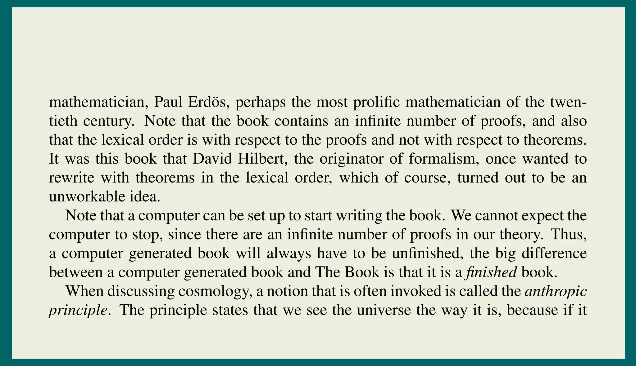 mathematician, Paul Erd¨os, perhaps the most proliﬁc mathematician of the twen-
tieth century. Note that the book contains an inﬁnite number of proofs, and also
that the lexical order is with respect to the proofs and not with respect to theorems.
It was this book that David Hilbert, the originator of formalism, once wanted to
rewrite with theorems in the lexical order, which of course, turned out to be an
unworkable idea.
Note that a computer can be set up to start writing the book. We cannot expect the
computer to stop, since there are an inﬁnite number of proofs in our theory. Thus,
a computer generated book will always have to be unﬁnished, the big difference
between a computer generated book and The Book is that it is a ﬁnished book.
When discussing cosmology, a notion that is often invoked is called the anthropic
principle. The principle states that we see the universe the way it is, because if it
 
