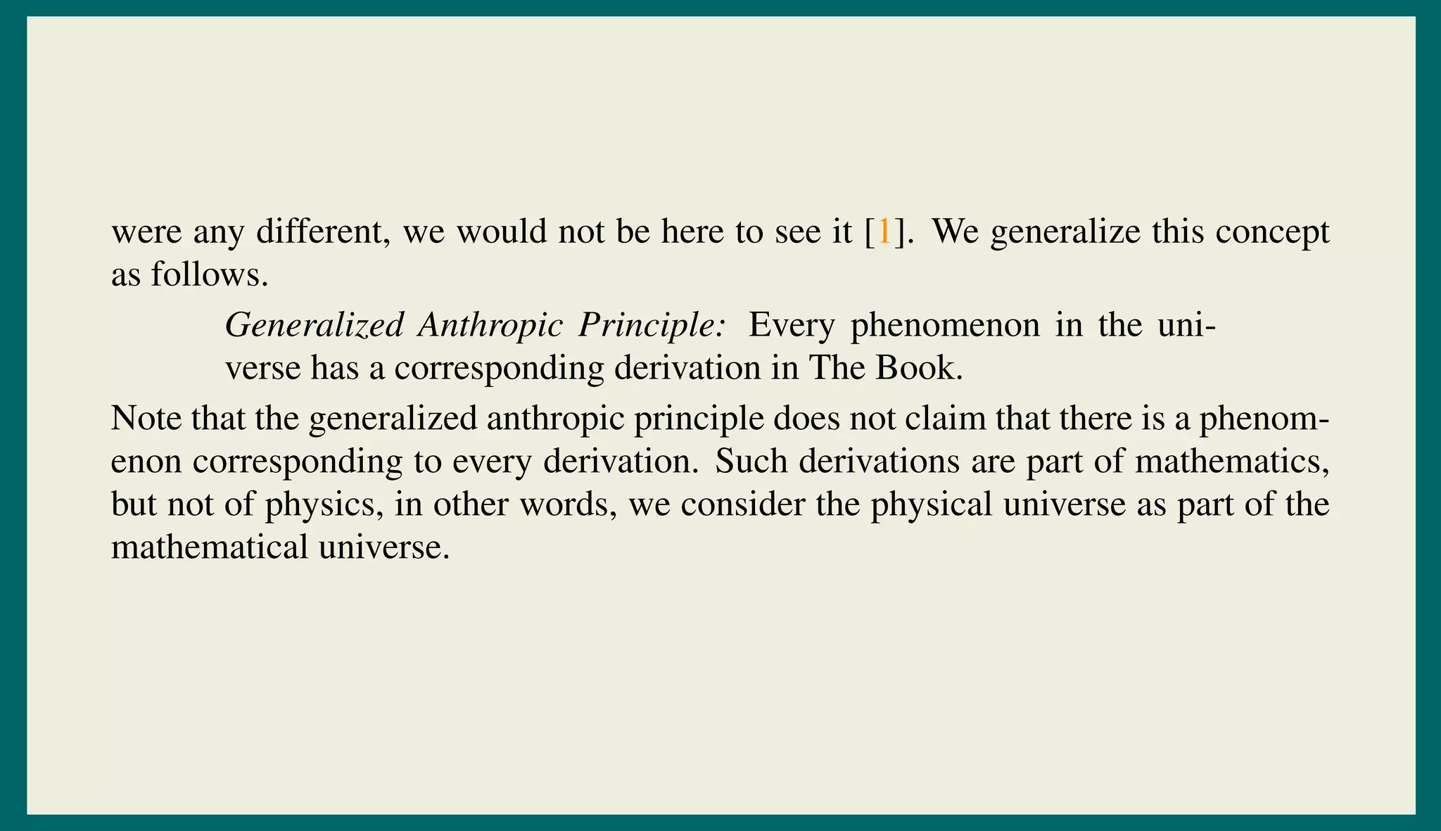 were any different, we would not be here to see it [1]. We generalize this concept
as follows.
Generalized Anthropic Principle: Every phenomenon in the uni-
verse has a corresponding derivation in The Book.
Note that the generalized anthropic principle does not claim that there is a phenom-
enon corresponding to every derivation. Such derivations are part of mathematics,
but not of physics, in other words, we consider the physical universe as part of the
mathematical universe.
 