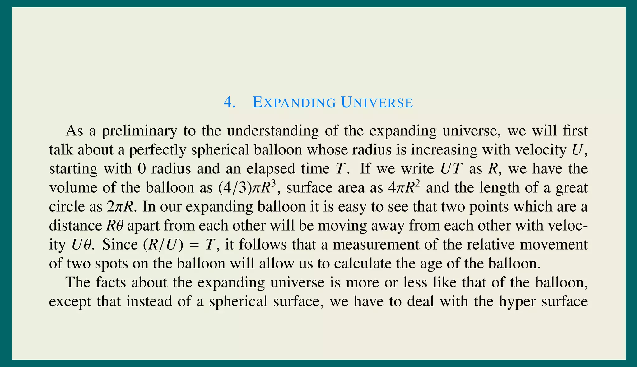 4. EXPANDING UNIVERSE
As a preliminary to the understanding of the expanding universe, we will ﬁrst
talk about a perfectly spherical balloon whose radius is increasing with velocity U,
starting with 0 radius and an elapsed time T. If we write UT as R, we have the
volume of the balloon as (4/3)πR3
, surface area as 4πR2
and the length of a great
circle as 2πR. In our expanding balloon it is easy to see that two points which are a
distance Rθ apart from each other will be moving away from each other with veloc-
ity Uθ. Since (R/U) = T, it follows that a measurement of the relative movement
of two spots on the balloon will allow us to calculate the age of the balloon.
The facts about the expanding universe is more or less like that of the balloon,
except that instead of a spherical surface, we have to deal with the hyper surface
 
