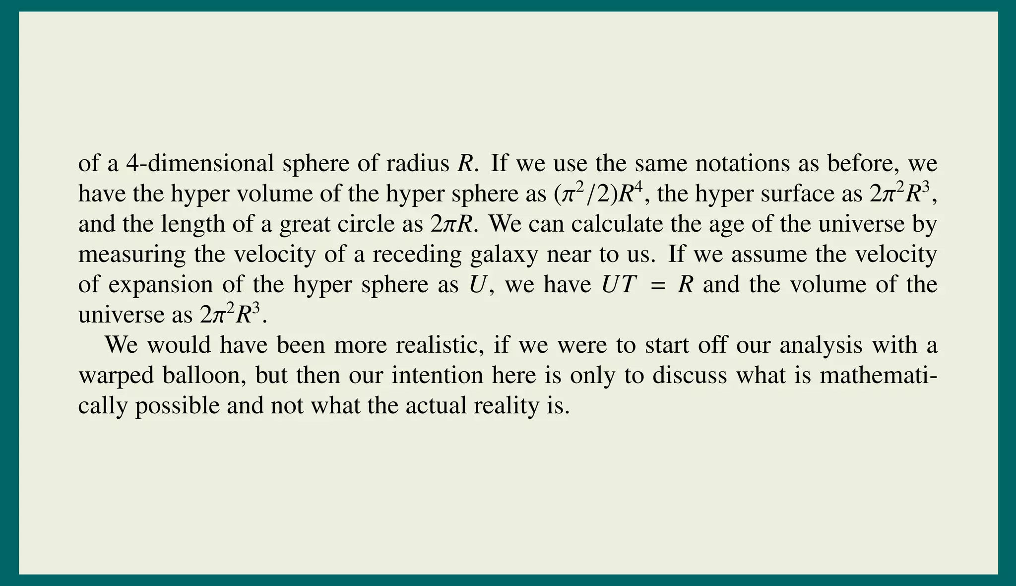 of a 4-dimensional sphere of radius R. If we use the same notations as before, we
have the hyper volume of the hyper sphere as (π2
/2)R4
, the hyper surface as 2π2
R3
,
and the length of a great circle as 2πR. We can calculate the age of the universe by
measuring the velocity of a receding galaxy near to us. If we assume the velocity
of expansion of the hyper sphere as U, we have UT = R and the volume of the
universe as 2π2
R3
.
We would have been more realistic, if we were to start off our analysis with a
warped balloon, but then our intention here is only to discuss what is mathemati-
cally possible and not what the actual reality is.
 