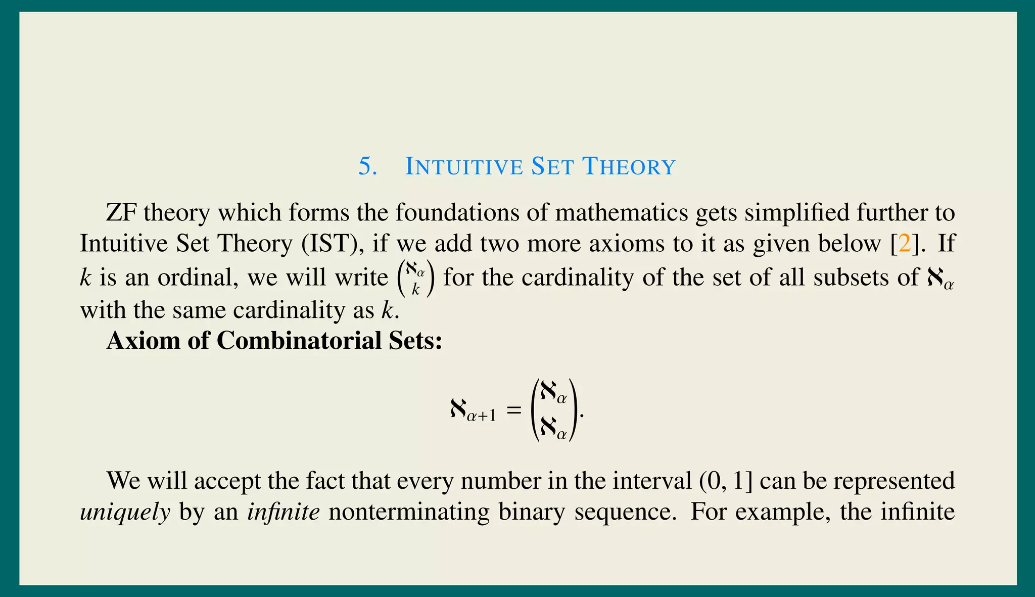 5. INTUITIVE SET THEORY
ZF theory which forms the foundations of mathematics gets simpliﬁed further to
Intuitive Set Theory (IST), if we add two more axioms to it as given below [2]. If
k is an ordinal, we will write ℵα
k
for the cardinality of the set of all subsets of ℵα
with the same cardinality as k.
Axiom of Combinatorial Sets:
ℵα+1 =
ℵα
ℵα
.
We will accept the fact that every number in the interval (0, 1] can be represented
uniquely by an inﬁnite nonterminating binary sequence. For example, the inﬁnite
 