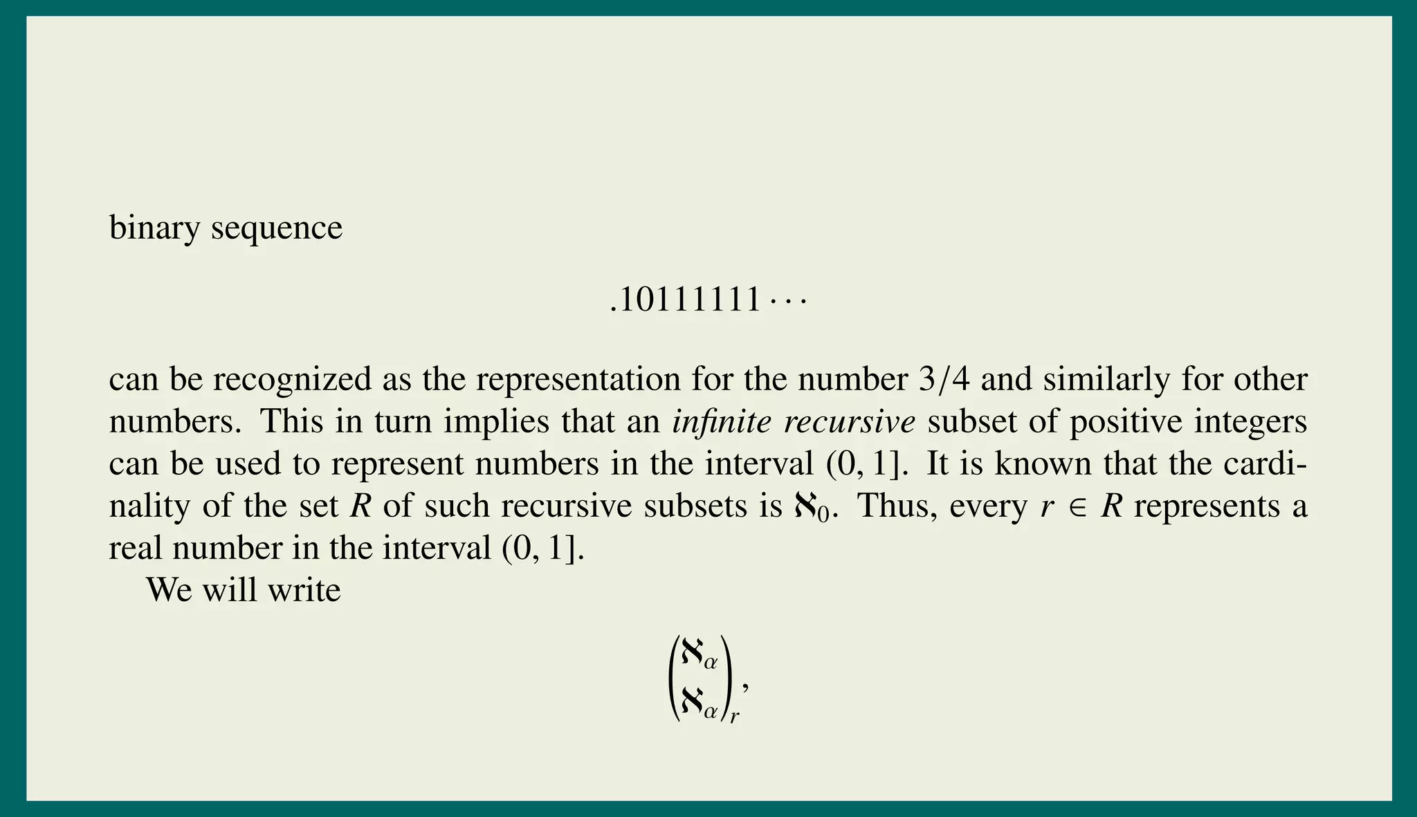 binary sequence
.10111111 · · ·
can be recognized as the representation for the number 3/4 and similarly for other
numbers. This in turn implies that an inﬁnite recursive subset of positive integers
can be used to represent numbers in the interval (0, 1]. It is known that the cardi-
nality of the set R of such recursive subsets is ℵ0. Thus, every r ∈ R represents a
real number in the interval (0, 1].
We will write
ℵα
ℵα r
,
 