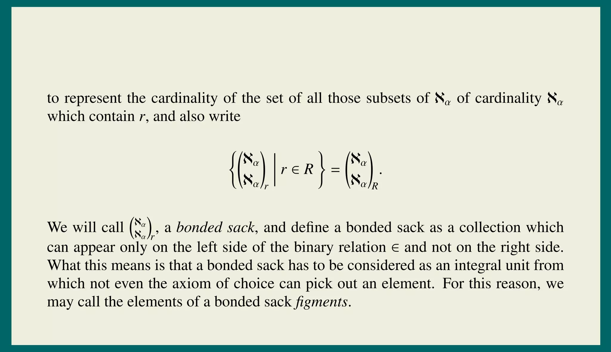 to represent the cardinality of the set of all those subsets of ℵα of cardinality ℵα
which contain r, and also write
ℵα
ℵα r
r ∈ R =
ℵα
ℵα R
.
We will call ℵα
ℵα r
, a bonded sack, and deﬁne a bonded sack as a collection which
can appear only on the left side of the binary relation ∈ and not on the right side.
What this means is that a bonded sack has to be considered as an integral unit from
which not even the axiom of choice can pick out an element. For this reason, we
may call the elements of a bonded sack ﬁgments.
 
