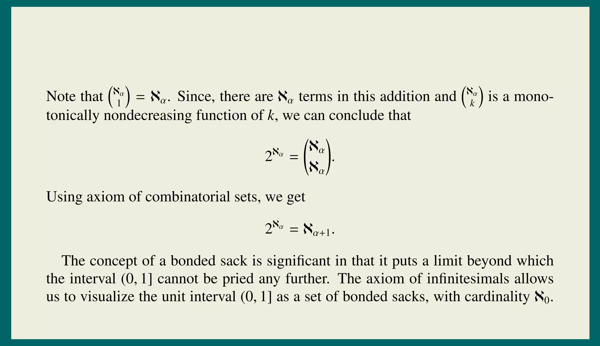Note that ℵα
1
= ℵα. Since, there are ℵα terms in this addition and ℵα
k
is a mono-
tonically nondecreasing function of k, we can conclude that
2ℵα
=
ℵα
ℵα
.
Using axiom of combinatorial sets, we get
2ℵα
= ℵα+1.
The concept of a bonded sack is signiﬁcant in that it puts a limit beyond which
the interval (0, 1] cannot be pried any further. The axiom of inﬁnitesimals allows
us to visualize the unit interval (0, 1] as a set of bonded sacks, with cardinality ℵ0.
 