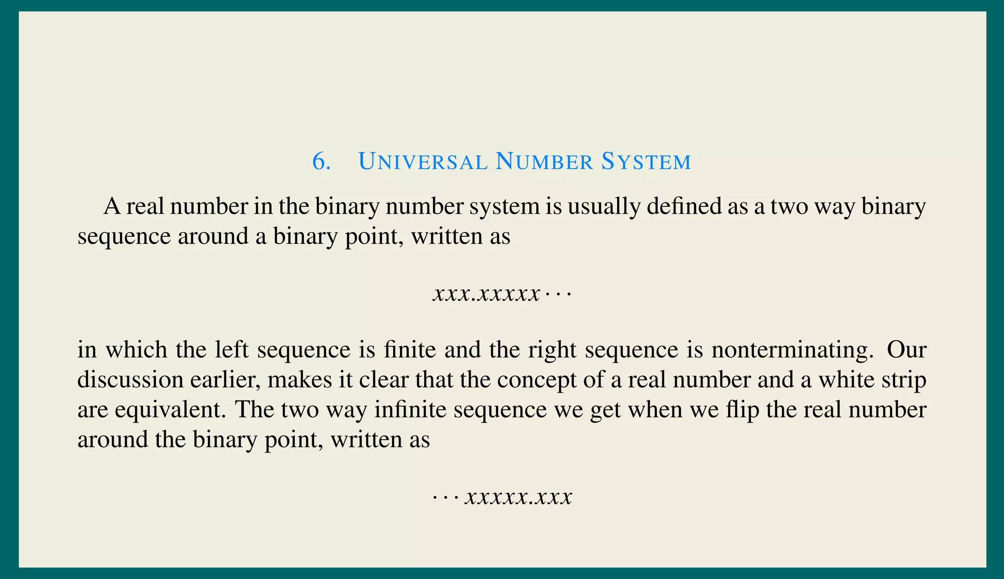 6. UNIVERSAL NUMBER SYSTEM
A real number in the binary number system is usually deﬁned as a two way binary
sequence around a binary point, written as
xxx.xxxxx · · ·
in which the left sequence is ﬁnite and the right sequence is nonterminating. Our
discussion earlier, makes it clear that the concept of a real number and a white strip
are equivalent. The two way inﬁnite sequence we get when we ﬂip the real number
around the binary point, written as
· · · xxxxx.xxx
 