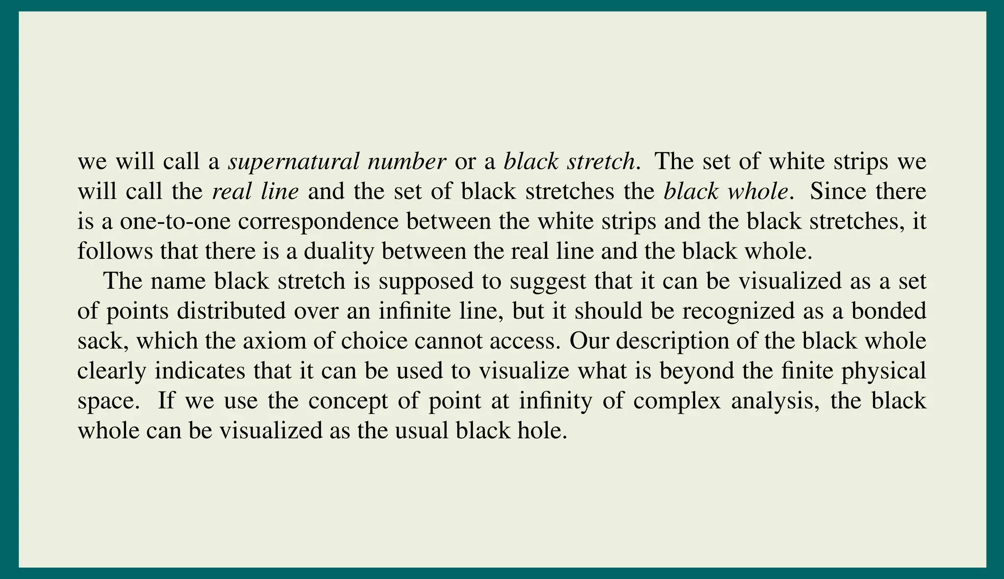 we will call a supernatural number or a black stretch. The set of white strips we
will call the real line and the set of black stretches the black whole. Since there
is a one-to-one correspondence between the white strips and the black stretches, it
follows that there is a duality between the real line and the black whole.
The name black stretch is supposed to suggest that it can be visualized as a set
of points distributed over an inﬁnite line, but it should be recognized as a bonded
sack, which the axiom of choice cannot access. Our description of the black whole
clearly indicates that it can be used to visualize what is beyond the ﬁnite physical
space. If we use the concept of point at inﬁnity of complex analysis, the black
whole can be visualized as the usual black hole.
 