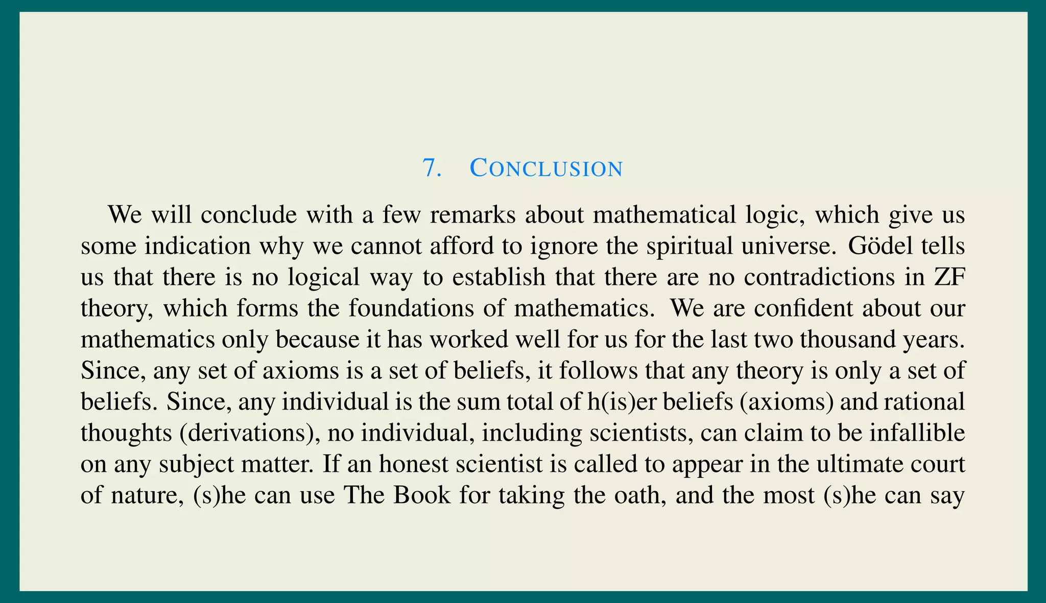 7. CONCLUSION
We will conclude with a few remarks about mathematical logic, which give us
some indication why we cannot afford to ignore the spiritual universe. G¨odel tells
us that there is no logical way to establish that there are no contradictions in ZF
theory, which forms the foundations of mathematics. We are conﬁdent about our
mathematics only because it has worked well for us for the last two thousand years.
Since, any set of axioms is a set of beliefs, it follows that any theory is only a set of
beliefs. Since, any individual is the sum total of h(is)er beliefs (axioms) and rational
thoughts (derivations), no individual, including scientists, can claim to be infallible
on any subject matter. If an honest scientist is called to appear in the ultimate court
of nature, (s)he can use The Book for taking the oath, and the most (s)he can say
 