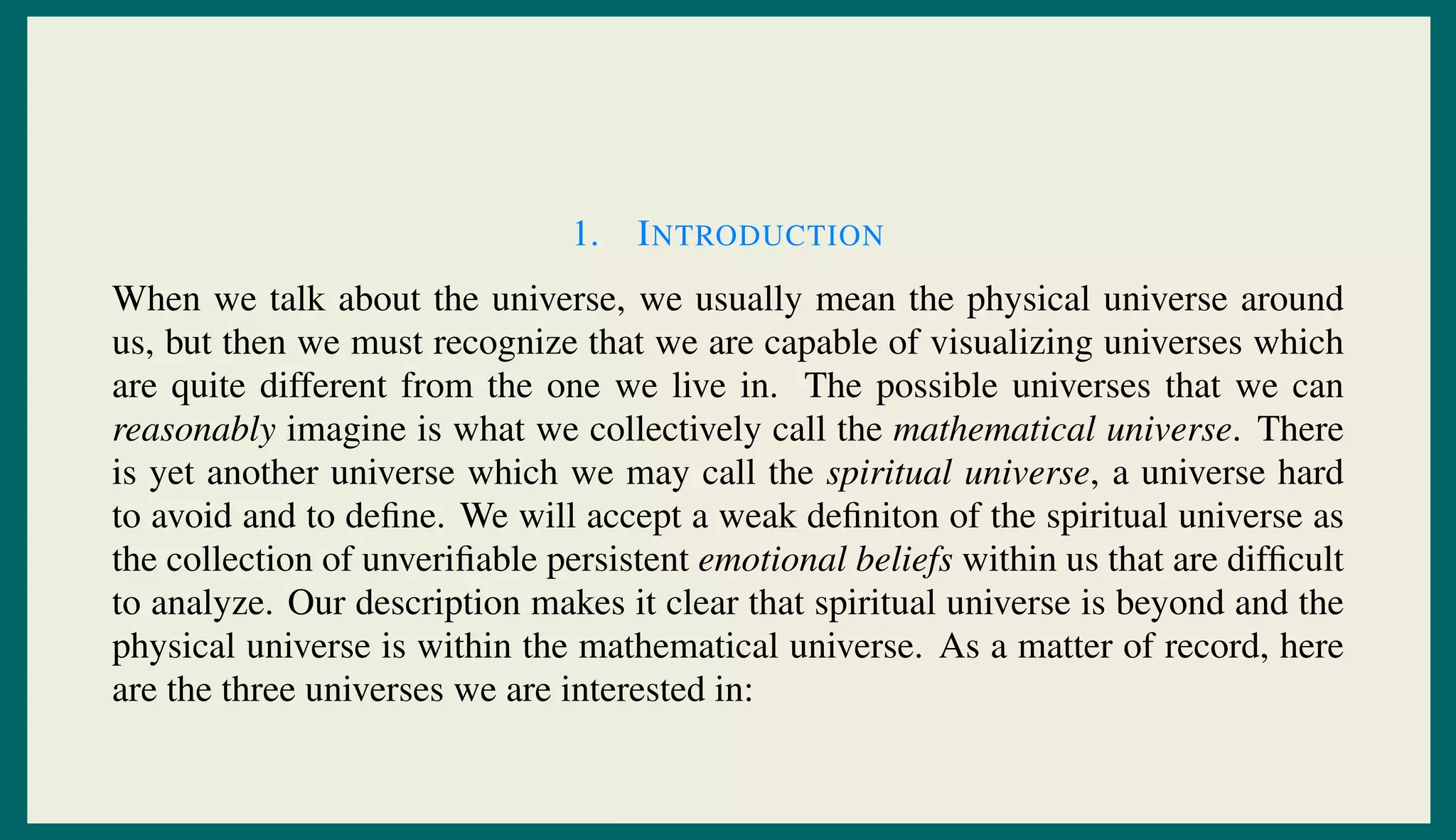 1. INTRODUCTION
When we talk about the universe, we usually mean the physical universe around
us, but then we must recognize that we are capable of visualizing universes which
are quite different from the one we live in. The possible universes that we can
reasonably imagine is what we collectively call the mathematical universe. There
is yet another universe which we may call the spiritual universe, a universe hard
to avoid and to deﬁne. We will accept a weak deﬁniton of the spiritual universe as
the collection of unveriﬁable persistent emotional beliefs within us that are difﬁcult
to analyze. Our description makes it clear that spiritual universe is beyond and the
physical universe is within the mathematical universe. As a matter of record, here
are the three universes we are interested in:
 