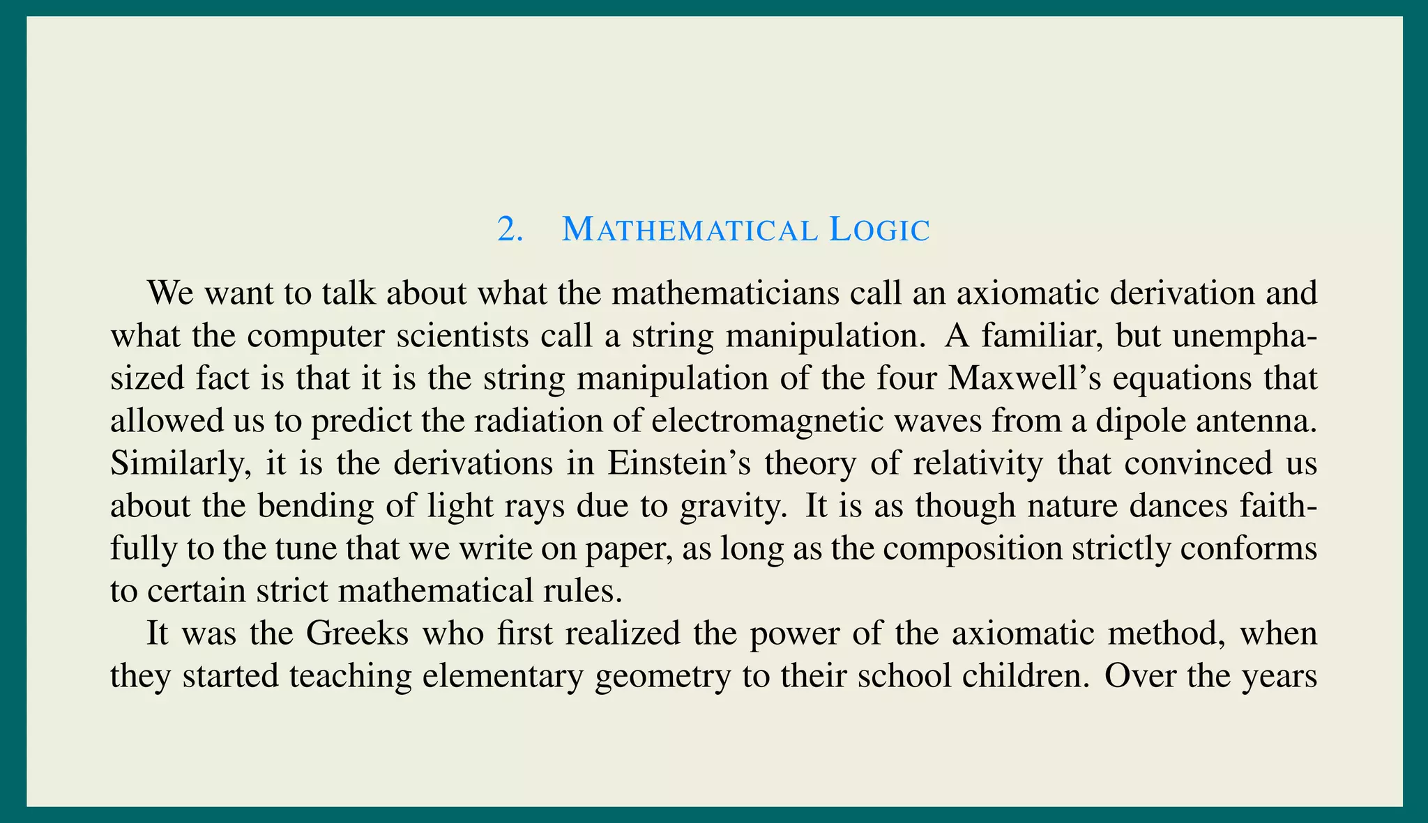 2. MATHEMATICAL LOGIC
We want to talk about what the mathematicians call an axiomatic derivation and
what the computer scientists call a string manipulation. A familiar, but unempha-
sized fact is that it is the string manipulation of the four Maxwell’s equations that
allowed us to predict the radiation of electromagnetic waves from a dipole antenna.
Similarly, it is the derivations in Einstein’s theory of relativity that convinced us
about the bending of light rays due to gravity. It is as though nature dances faith-
fully to the tune that we write on paper, as long as the composition strictly conforms
to certain strict mathematical rules.
It was the Greeks who ﬁrst realized the power of the axiomatic method, when
they started teaching elementary geometry to their school children. Over the years
 