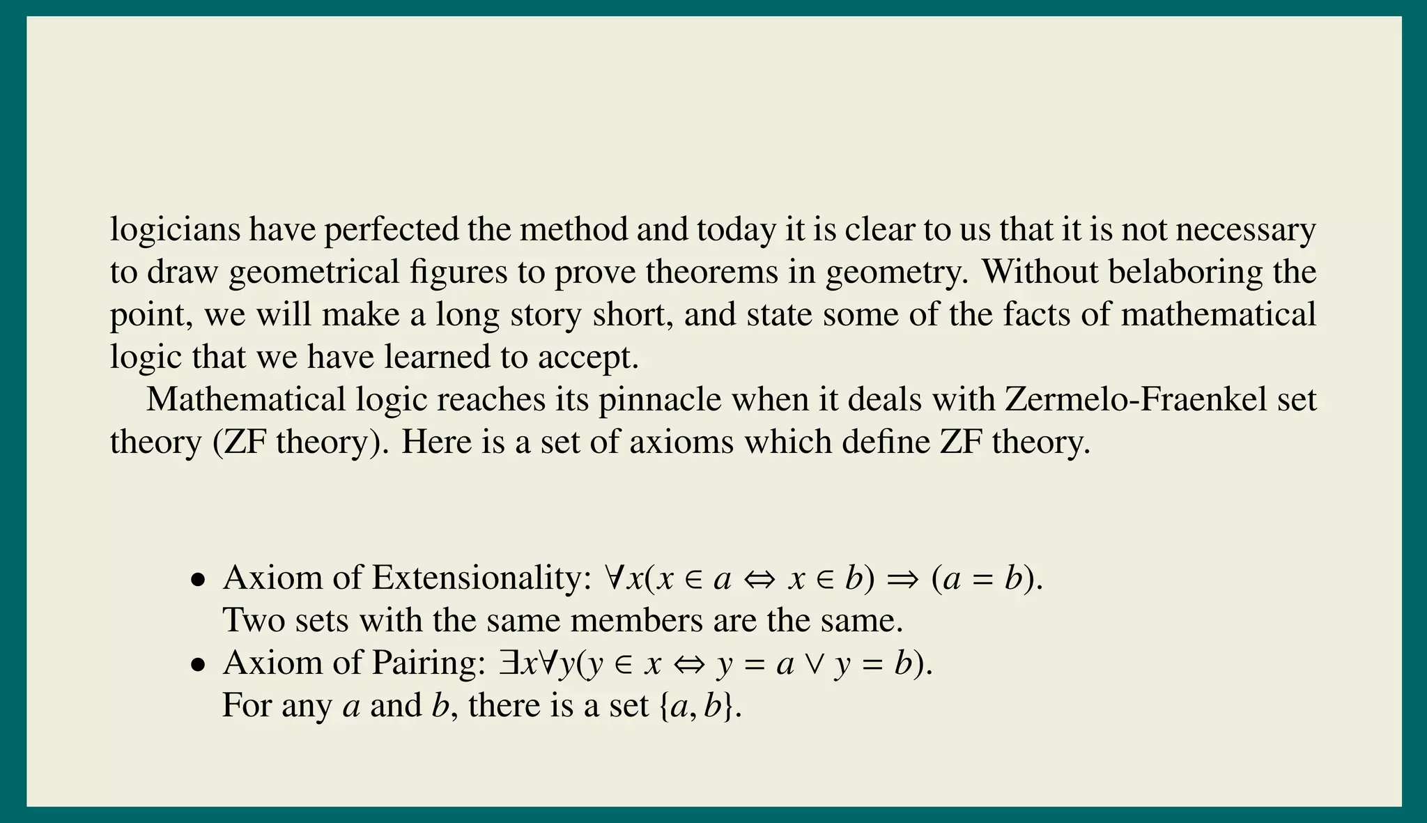 logicians have perfected the method and today it is clear to us that it is not necessary
to draw geometrical ﬁgures to prove theorems in geometry. Without belaboring the
point, we will make a long story short, and state some of the facts of mathematical
logic that we have learned to accept.
Mathematical logic reaches its pinnacle when it deals with Zermelo-Fraenkel set
theory (ZF theory). Here is a set of axioms which deﬁne ZF theory.
• Axiom of Extensionality: ∀x(x ∈ a ⇔ x ∈ b) ⇒ (a = b).
Two sets with the same members are the same.
• Axiom of Pairing: ∃x∀y(y ∈ x ⇔ y = a ∨ y = b).
For any a and b, there is a set {a, b}.
 