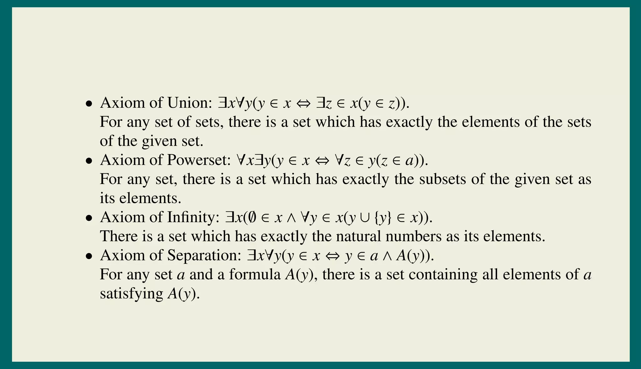 • Axiom of Union: ∃x∀y(y ∈ x ⇔ ∃z ∈ x(y ∈ z)).
For any set of sets, there is a set which has exactly the elements of the sets
of the given set.
• Axiom of Powerset: ∀x∃y(y ∈ x ⇔ ∀z ∈ y(z ∈ a)).
For any set, there is a set which has exactly the subsets of the given set as
its elements.
• Axiom of Inﬁnity: ∃x(∅ ∈ x ∧ ∀y ∈ x(y ∪ {y} ∈ x)).
There is a set which has exactly the natural numbers as its elements.
• Axiom of Separation: ∃x∀y(y ∈ x ⇔ y ∈ a ∧ A(y)).
For any set a and a formula A(y), there is a set containing all elements of a
satisfying A(y).
 