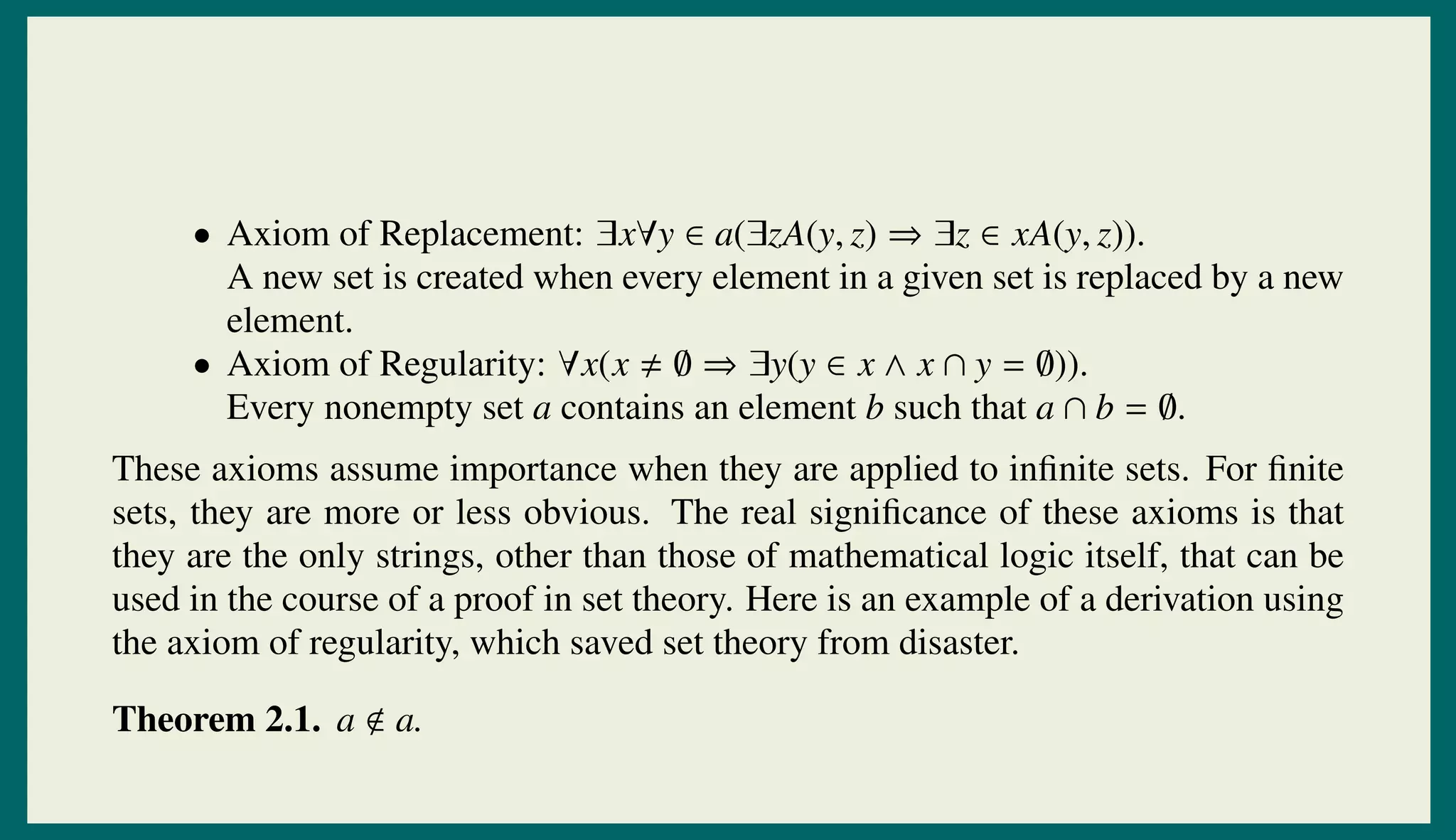 • Axiom of Replacement: ∃x∀y ∈ a(∃zA(y, z) ⇒ ∃z ∈ xA(y, z)).
A new set is created when every element in a given set is replaced by a new
element.
• Axiom of Regularity: ∀x(x ∅ ⇒ ∃y(y ∈ x ∧ x ∩ y = ∅)).
Every nonempty set a contains an element b such that a ∩ b = ∅.
These axioms assume importance when they are applied to inﬁnite sets. For ﬁnite
sets, they are more or less obvious. The real signiﬁcance of these axioms is that
they are the only strings, other than those of mathematical logic itself, that can be
used in the course of a proof in set theory. Here is an example of a derivation using
the axiom of regularity, which saved set theory from disaster.
Theorem 2.1. a a.
 