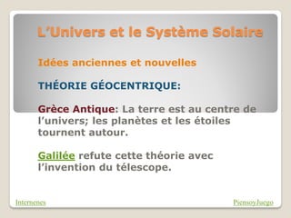 L’Univers et le Système Solaire

       Idées anciennes et nouvelles

       THÉORIE GÉOCENTRIQUE:

       Grèce Antique: La terre est au centre de
       l’univers; les planètes et les étoiles
       tournent autour.

       Galilée refute cette théorie avec
       l’invention du télescope.


Internenes                                 PiensoyJuego
 