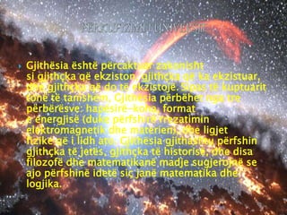  Gjithësia është përcaktuar zakonisht
si gjithçka që ekziston, gjithçka që ka ekzistuar,
dhe gjithçka që do të ekzistojë. Sipas të kuptuarit
tonë të tanishëm, Gjithësia përbëhet nga tre
përbërësve: hapësirë-koha, format
e energjisë (duke përfshirë rrezatimin
elektromagnetik dhe materien), dhe ligjet
fizike që i lidh ato. Gjithësia gjithashtu përfshin
gjithçka të jetës, gjithçka të historisë, dhe disa
filozofë dhe matematikanë madje sugjerojnë se
ajo përfshinë idetë siç janë matematika dhe
logjika.
 