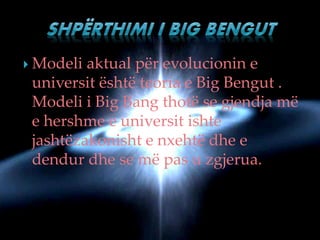  Modeli aktual për evolucionin e
universit është teoria e Big Bengut .
Modeli i Big Bang thotë se gjendja më
e hershme e universit ishte
jashtëzakonisht e nxehtë dhe e
dendur dhe se më pas u zgjerua.
 