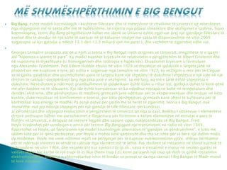  Big Bang, është modeli kozmologjik i kushteve fillestare dhe të mëtejshme të zhvillimit të Universit që mbështetet
nga shpjegimet më të sakta dhe më të hollësishme, të nxjerra nga provat shkencore dhe vëzhgimet e tashme. Sipas
kozmologëve, termi Big Bang përgjithësisht lidhet me idenë se Universi është zgjeruar prej një gjendjeje fillestare të
nxehtë dhe të dendur në një kohë të caktuar në të kaluarën (matjet më sakta të disponueshme në vitin 2009
sugjerojnë se kjo gjendje u ndesh 13.3 deri 13.9 miliard vjet më pare) ), dhe vazhdon të zgjerohet edhe sot.

Georges Lemaître propozoi atë që u njoh si teoria e Big Bangut rreth origjinës së Universit, megjithëse ai e quajti
atë "hipoteza e atomit të parë". Ky model bazohet kryesisht në relativitetin e përgjithshëm të Albert Einsteinit dhe
në supozime të thjeshtuara (si homogjeniteti dhe izotropia e hapësirës). Ekuacionet kryesore u formuluan
nga Alexander Friedmann. Pasi Edwin Hubble zbuloi në vitin 1929 se distancat në galaksitë e largëta janë në
proporcion me kuqësinë e tyre, po ashtu e sugjeruar nga Lemaître në vitin 1927, ky vëzhgim u mor për të treguar
se të gjitha galaktikat dhe grumbullimet yjore të largëta kanë një shpejtësi të dukshme (shpejtësia e një vale në një
drejtim të caktuar) drejtpërdrejt larg nga pika jonë e vëzhgimit: sa më larg, aq më e lartë është shpejtësia e
dukshme. Nëse distanca ndërmjet grumbullimeve të galaktikave është duke u rritur sot, gjithçka duhet të ketë qënë
më afër bashkë në të shkuarën. Kjo ide është konsideruar se ka ndodhur mbrapa në kohë në temperature dhe
dendësi ekstreme, dhe përshpejtues të mëdhenj grimcash janë ndërtuar për të eksperimentuar dhe testuar në këto
kushte, duke rezultuar në konfirmimin e teorisë, por këta përshpejtues grimcash kanë aftësi të kufizuara për të
kontrolluar kaq energji të madhe. Pa asnjë provë për çastin më të herët të zgjerimit, teoria e Big Bangut nuk
mund dhe nuk jep ndonjë shpjegim për një gjendje të tillë fillestare; përkundrazi,
ai përshkruan dhe shpjegon evolucionin e përgjitshëm të Universit që nga ai cast. Bollëku I observuar I elementëve
dritorë pothuajse lidhen me parashikimet e llogaritura për formimin e këtyre elementëve në minutat e para të
ftohjes së Universit, e detajuar në mënyrë logjike dhe sasiore sipas nukleosintezës së Big Bangut. Fred
Hoyle kreditohet për vendosjen e emrit për termin BIg Bang gjatë një transmetimi në radio në vitin 1949.
Raportohet se Hoyle, që favorizonte një model kozmologjik alternative të"gjendjes së qëndrueshme", e kreu me
qëllim këtë për të qenë përbuzëse, por Hoyle e mohoi këtë qartësisht dhe tha se ishte për të bërë një dallim midis
dy modeleve. Hoyle më vonë ndihmoi mjaft në përpjekjet për të kuptuar nukleosintezën yjore, shtegu bërthamor
për të ndërtuar element të rëndë të caktuar nga element më të lehtë. Pas zbulimit të rrezatimit në sfond kozmik të
mikrovalëve në vitin 1964, dhe veçanërisht kur spektri I tij (p.sh., sasia e rrezatimit e matur në secilën gjatësi të
valëve) skicoi një kurbë të një trupi të zi (kur themi trup I zi, kemi parasysh një trup që thith të gjithë rrezatimin
elektromagnetik), shumica e shkenvëtarëve ishin të bindur se provat se ca nga skenari I Big Bangut të Madh mund
të ketë ndodhur.
 