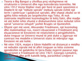  Teoria e Big Bangut u zhvillua prej vëzhgimeve në
strukturën e Universit dhe nga konsiderata teoretike. Në
vitin 1912 Vesto Slipher mati për herë të parë spostimin e
Doplerit të një "nebule spirale" (nebula spirale është një
term i vjetërsuar i galaksisë spirale), dhe shpejt zbuloi se të
gjitha këto nebula po largoheshin nga Toka. Ai nuk
zotëronte implikimet kozmologjike të këtij fakti, dhe madje
në atë kohë ishte shumë e diskutueshme nëse nebulat ishin
spiral "universe ishujsh" jashtë Rrugës së Qumështit.
 Dhjetë vjet më vonë, Alexander Friedmann, një kozmolog
dhe matematikan rus, nxorri ekuacionet e Friedmanit prej
ekuacioneve të Einsteinit në relativitetin e përgjithshëm,
duke treguar se Universi mund të jetë duke u zgjeruar në
contrast me modelin e Universit static të mbrojtur nga
Einsteini në atë kohë.
 Në vitin 1924, matjet e Edvin Habëllit në distancat e mëdha
në nebulën siprale më të afërt treguan se këto sisteme
gjendeshin në galaktika të tjera.Duke nxjerrë pavarur nga
ekuacionet e Friedmanit në vitin 1927, Georges Lemaître,
një fizikant dhe prift katolik belg, parashikoi Lindjen e
Universit .
 
