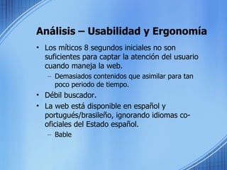 Análisis – Usabilidad y Ergonomía Los míticos 8 segundos iniciales no son suficientes para captar la atención del usuario cuando maneja la web.  Demasiados contenidos que asimilar para tan poco periodo de tiempo. Débil buscador.  La web está disponible en español y portugués/brasileño, ignorando idiomas co-oficiales del Estado español. Bable 