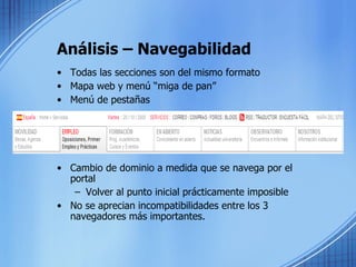 Análisis – Navegabilidad Todas las secciones son del mismo formato Mapa web y menú “miga de pan” Menú de pestañas Cambio de dominio a medida que se navega por el portal Volver al punto inicial prácticamente imposible No se aprecian incompatibilidades entre los 3 navegadores más importantes. 