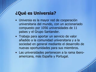 ¿Qué es Universia? Universia es la mayor red de cooperación universitaria del mundo, con un accionariado compuesto por 1056 universidades de 11 países y el Grupo Santander. Trabaja para aportar un servicio de valor añadido a la comunidad universitaria y a la sociedad en general mediante el desarrollo de nuevas oportunidades para sus miembros. Las universidades pertenecen a la rama ibero-americana, más España y Portugal. 