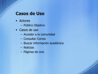 Casos de Uso Actores Público Objetivo Casos de uso Acceder a la comunidad Consultar Correo Buscar información académica Noticias Páginas de ocio 