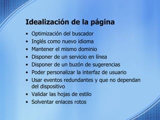 Idealización de la página Optimización del buscador Inglés como nuevo idioma Mantener el mismo dominio Disponer de un servicio en línea Disponer de un buzón de sugerencias Poder personalizar la interfaz de usuario Usar eventos redundantes y que no dependan del dispositivo Validar las hojas de estilo Solventar enlaces rotos 