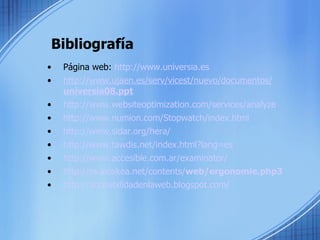 Bibliografía Página web:  http://www.universia.es http://www.ujaen.es/serv/vicest/nuevo/documentos/ universia 08.ppt http://www.websiteoptimization.com/services/analyze http://www.numion.com/Stopwatch/index.html http://www.sidar.org/hera/ http://www.tawdis.net/index.html?lang=es http://www.accesible.com.ar/examinator/ http://es.kioskea.net/contents/ web /ergonomie.php3 http://accesibilidadenlaweb.blogspot.com/ 