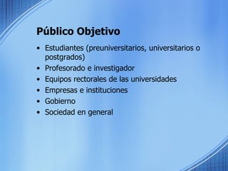 Público Objetivo Estudiantes (preuniversitarios, universitarios o postgrados) Profesorado e investigador Equipos rectorales de las universidades Empresas e instituciones Gobierno Sociedad en general 
