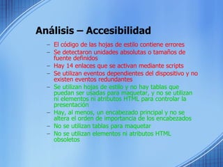 Análisis – Accesibilidad El código de las hojas de estilo contiene errores Se detectaron unidades absolutas o tamaños de fuente definidos  Hay 14 enlaces que se activan mediante scripts  Se utilizan eventos dependientes del dispositivo y no existen eventos redundantes   Se utilizan hojas de estilo y no hay tablas que puedan ser usadas para maquetar, y no se utilizan ni elementos ni atributos HTML para controlar la presentación  Hay, al menos, un encabezado principal y no se altera el orden de importancia de los encabezados  No se utilizan tablas para maquetar  No se utilizan elementos ni atributos HTML obsoletos  