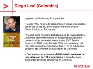 Diego Leal (Colombia) Ingeniero de Sistemas y Computación.  > Desde 1999 ha estado trabajando en temas relacionados con el uso de las TIC (Tecnologías de Información y Comunicación) en Educación.  >Trabajó como miembro del Laboratorio de Investigación y Desarrollo sobre Informática en Educación (LIDIE) en la Universidad de los Andes, hasta el año 2007. Desde Octubre de 2005 hasta Abril de 2008, estuvo a cargo del Proyecto Nacional de Uso de Medios y TIC en Educación Superior, del Ministerio de Educación de Colombia.  > Desde entonces es  asesor del Ministerio en temas de incorporación de TIC e innovación , y consultor para otras organizaciones educativas en Colombia.  