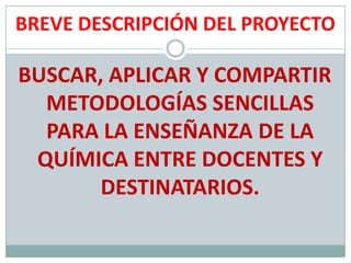 BREVE DESCRIPCIÓN DEL PROYECTOBUSCAR, APLICAR Y COMPARTIR METODOLOGÍAS SENCILLAS PARA LA ENSEÑANZA DE LA QUÍMICA ENTRE DOCENTES Y DESTINATARIOS.