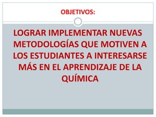 OBJETIVOS:LOGRAR IMPLEMENTAR NUEVAS METODOLOGÍAS QUE MOTIVEN A LOS ESTUDIANTES A INTERESARSE MÁS EN EL APRENDIZAJE DE LA QUÍMICA