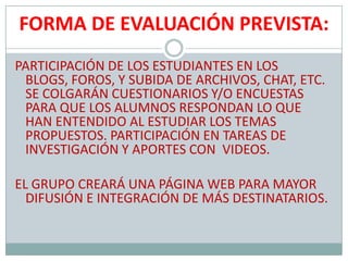FORMA DE EVALUACIÓN PREVISTA:PARTICIPACIÓN DE LOS ESTUDIANTES EN LOS BLOGS, FOROS, Y SUBIDA DE ARCHIVOS, CHAT, ETC. SE COLGARÁN CUESTIONARIOS Y/O ENCUESTAS PARA QUE LOS ALUMNOS RESPONDAN LO QUE HAN ENTENDIDO AL ESTUDIAR LOS TEMAS PROPUESTOS. PARTICIPACIÓN EN TAREAS DE INVESTIGACIÓN Y APORTES CON  VIDEOS.EL GRUPO CREARÁ UNA PÁGINA WEB PARA MAYOR DIFUSIÓN E INTEGRACIÓN DE MÁS DESTINATARIOS.