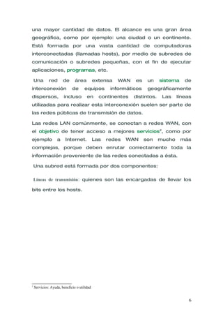 una mayor cantidad de datos. El alcance es una gran área
geográfica, como por ejemplo: una ciudad o un continente.
Está formada por una vasta cantidad de computadoras
interconectadas (llamadas hosts), por medio de subredes de
comunicación o subredes pequeñas, con el fin de ejecutar
aplicaciones, programas, etc.

    Una       red      de      área          extensa   WAN   es     un    sistema    de
interconexión                de      equipos        informáticos    geográficamente
dispersos,             incluso         en      continentes   distintos.    Las    líneas
utilizadas para realizar esta interconexión suelen ser parte de
las redes públicas de transmisión de datos.

Las redes LAN comúnmente, se conectan a redes WAN, con
el objetivo de tener acceso a mejores servicios2, como por
ejemplo            a    Internet.            Las   redes   WAN     son    mucho     más
complejas, porque deben enrutar correctamente toda la
información proveniente de las redes conectadas a ésta.

    Una subred está formada por dos componentes:


    Líneas de transmisión: quienes son las encargadas de llevar los

bits entre los hosts.




2
    Servicios: Ayuda, beneficio o utilidad


                                                                                       6
 