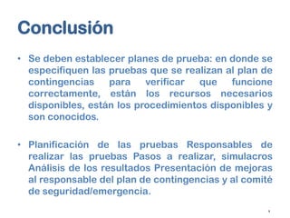 Conclusión
• Se deben establecer planes de prueba: en donde se
especifiquen las pruebas que se realizan al plan de
contingencias
para
verificar
que
funcione
correctamente, están los recursos necesarios
disponibles, están los procedimientos disponibles y
son conocidos.
• Planificación de las pruebas Responsables de
realizar las pruebas Pasos a realizar, simulacros
Análisis de los resultados Presentación de mejoras
al responsable del plan de contingencias y al comité
de seguridad/emergencia.
9

 