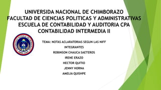 UNIVERSIDA NACIONAL DE CHIMBORAZO
FACULTAD DE CIENCIAS POLITICAS Y ADMINISTRATIVAS
ESCUELA DE CONTABILIDAD Y AUDITORIA CPA
CONTABILIDAD INTERMEDIA II
TEMA: NOTAS ACLARATORIAS SEGUN LAS NIFF
INTEGRANTES
ROBINSON CHAUCA SAETEROS
IRENE ERAZO
HECTOR QUITIO
JENNY HORNA
AMELIA QUISHPE
 