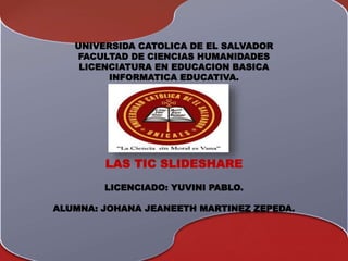 UNIVERSIDA CATOLICA DE EL SALVADOR
FACULTAD DE CIENCIAS HUMANIDADES
LICENCIATURA EN EDUCACION BASICA
INFORMATICA EDUCATIVA.
LAS TIC SLIDESHARE
LICENCIADO: YUVINI PABLO.
ALUMNA: JOHANA JEANEETH MARTINEZ ZEPEDA.
 
